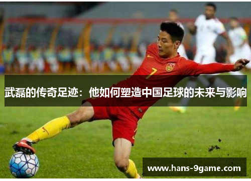 武磊的传奇足迹：他如何塑造中国足球的未来与影响