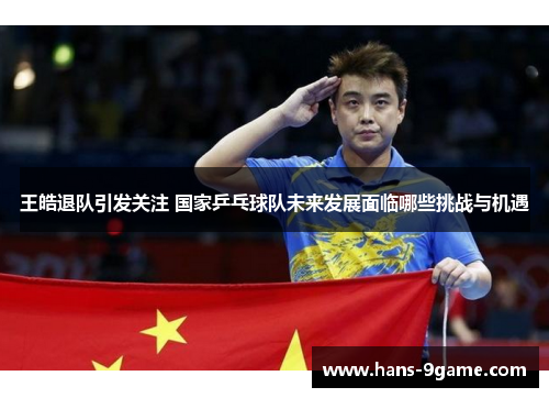 王皓退队引发关注 国家乒乓球队未来发展面临哪些挑战与机遇