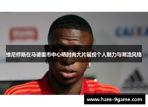 维尼修斯在马德里市中心晒时尚大片展现个人魅力与潮流风格 维尼修斯在马德里市中心晒时尚大片展现个人魅力与潮流风格