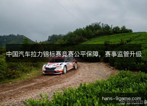 中国汽车拉力锦标赛竞赛公平保障,赛事监管升级 中国汽车拉力锦标赛竞赛公平保障,赛事监管升级